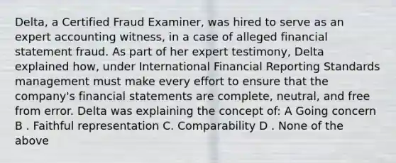 Delta, a Certified Fraud Examiner, was hired to serve as an expert accounting witness, in a case of alleged financial statement fraud. As part of her expert testimony, Delta explained how, under International Financial Reporting Standards management must make every effort to ensure that the company's financial statements are complete, neutral, and free from error. Delta was explaining the concept of: A Going concern B . Faithful representation C. Comparability D . None of the above