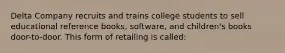 Delta Company recruits and trains college students to sell educational reference books, software, and children's books door-to-door. This form of retailing is called: