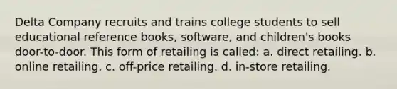 Delta Company recruits and trains college students to sell educational reference books, software, and children's books door-to-door. This form of retailing is called: a. direct retailing. b. online retailing. c. off-price retailing. d. in-store retailing.