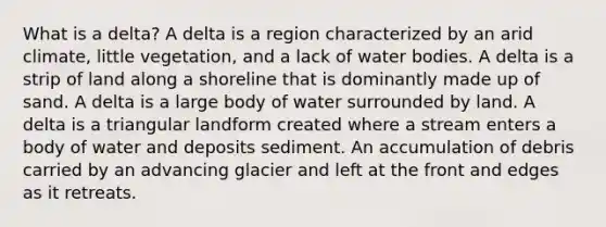 What is a delta? A delta is a region characterized by an arid climate, little vegetation, and a lack of water bodies. A delta is a strip of land along a shoreline that is dominantly made up of sand. A delta is a large body of water surrounded by land. A delta is a triangular landform created where a stream enters a body of water and deposits sediment. An accumulation of debris carried by an advancing glacier and left at the front and edges as it retreats.