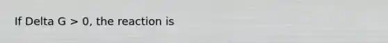 If Delta G > 0, the reaction is