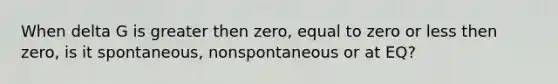 When delta G is greater then zero, equal to zero or less then zero, is it spontaneous, nonspontaneous or at EQ?