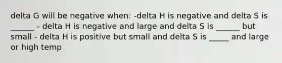 delta G will be negative when: -delta H is negative and delta S is ______ - delta H is negative and large and delta S is ______ but small - delta H is positive but small and delta S is _____ and large or high temp