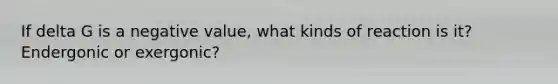 If delta G is a negative value, what kinds of reaction is it? Endergonic or exergonic?