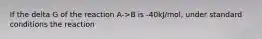 If the delta G of the reaction A->B is -40kJ/mol, under standard conditions the reaction