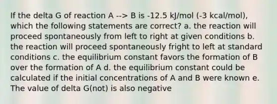 If the delta G of reaction A --> B is -12.5 kJ/mol (-3 kcal/mol), which the following statements are correct? a. the reaction will proceed spontaneously from left to right at given conditions b. the reaction will proceed spontaneously fright to left at standard conditions c. the equilibrium constant favors the formation of B over the formation of A d. the equilibrium constant could be calculated if the initial concentrations of A and B were known e. The value of delta G(not) is also negative