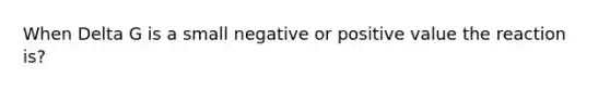 When Delta G is a small negative or positive value the reaction is?