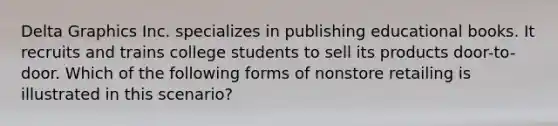 Delta Graphics Inc. specializes in publishing educational books. It recruits and trains college students to sell its products door-to-door. Which of the following forms of nonstore retailing is illustrated in this scenario?