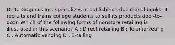 Delta Graphics Inc. specializes in publishing educational books. It recruits and trains college students to sell its products door-to-door. Which of the following forms of nonstore retailing is illustrated in this scenario? A : Direct retailing B : Telemarketing C : Automatic vending D : E-tailing