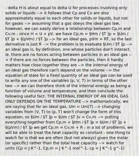 - delta H is about equal to delta U for processes involving only solids or liquids --> it follows that Cp and Cv are also approximately equal to each other for solids or liquids, but not for gases --> assuming that a gas obeys the ideal gas law, however, we can easily derive a relationship between Cp,m and Cv,m - since H = U + pV, we have Cp,m = §Hm / §T ]p = §Um / §T ]p + §(pVm) / §T ]p --> for an ideal gas, pVm = RT, so the last derivative is just R --> the problem is to evaluate §Um / §T ]p --> an ideal gas is, by definition, one whose particles don't interact, ie. there are no forces acting between particles in an ideal gas --> if there are no forces between the particles, then it hardly matters how close together they are --> the internal energy of an ideal gas therefore can't depend on the volume --> the equation of state for a fixed quantity of an ideal gas can be used to write any one of the variables (p, V, T) in terms of the other two --> we can therefore think of the internal energy as being a function of volume and temperature, and then conclude the following useful fact: THE INTERNAL ENERGY OF AN IDEAL GAS ONLY DEPENDS ON THE TEMPERATURE --> mathematically, we are saying that for an ideal gas, Um = Um(T) --> changing variables from (V, T) to (p, T) won't change the form of this equation, so §Um / §T ]p = §Um / §T ]v = Cv,m --> putting everything together from Cp,m = §Hm / §T ]p = §Um / §T ]p + §(pVm) / §T ]p we get Cp,m = Cv,m + R - in a lot of problems, we will be able to treat the heat capacity as constant - one thing to watch for is that we are often (but not always) given the molar (or specific) rather than the total heat capacity --> watch for units (Cp = J K^-1, Cp,m = J K^-1 mol^-1, cp = J K^-1 g^-1)