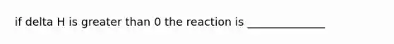 if delta H is greater than 0 the reaction is ______________