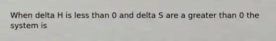 When delta H is less than 0 and delta S are a greater than 0 the system is