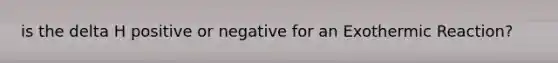 is the delta H positive or negative for an Exothermic Reaction?