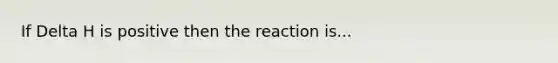 If Delta H is positive then the reaction is...