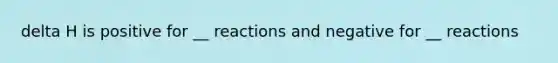 delta H is positive for __ reactions and negative for __ reactions