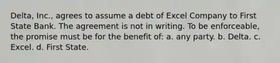 Delta, Inc., agrees to assume a debt of Excel Company to First State Bank. The agreement is not in writing. To be enforceable, the promise must be for the benefit of: a. any party. b. Delta. c. Excel. d. First State.