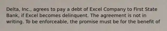 Delta, Inc., agrees to pay a debt of Excel Company to First State Bank, if Excel becomes delinquent. The agreement is not in writing. To be enforceable, the promise must be for the benefit of