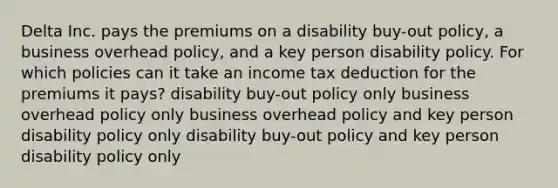 Delta Inc. pays the premiums on a disability buy-out policy, a business overhead policy, and a key person disability policy. For which policies can it take an income tax deduction for the premiums it pays? disability buy-out policy only business overhead policy only business overhead policy and key person disability policy only disability buy-out policy and key person disability policy only