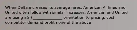 When Delta increases its average fares, American Airlines and United often follow with similar increases. American and United are using a(n) _______________ orientation to pricing. cost competitor demand profit none of the above