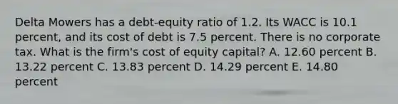 Delta Mowers has a debt-equity ratio of 1.2. Its WACC is 10.1 percent, and its cost of debt is 7.5 percent. There is no corporate tax. What is the firm's cost of equity capital? A. 12.60 percent B. 13.22 percent C. 13.83 percent D. 14.29 percent E. 14.80 percent