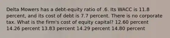 Delta Mowers has a debt-equity ratio of .6. Its WACC is 11.8 percent, and its cost of debt is 7.7 percent. There is no corporate tax. What is the firm's cost of equity capital? 12.60 percent 14.26 percent 13.83 percent 14.29 percent 14.80 percent