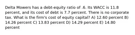 Delta Mowers has a debt-equity ratio of .6. Its WACC is 11.8 percent, and its cost of debt is 7.7 percent. There is no corporate tax. What is the firm's cost of equity capital? A) 12.60 percent B) 14.26 percent C) 13.83 percent D) 14.29 percent E) 14.80 percent