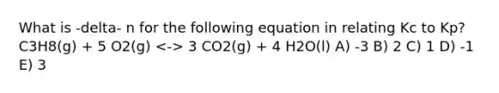 What is -delta- n for the following equation in relating Kc to Kp? C3H8(g) + 5 O2(g) 3 CO2(g) + 4 H2O(l) A) -3 B) 2 C) 1 D) -1 E) 3