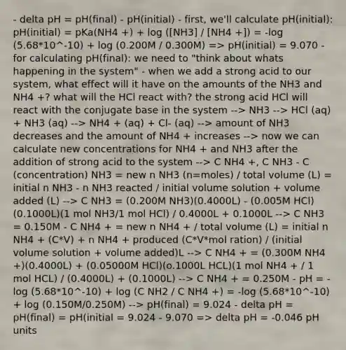 - delta pH = pH(final) - pH(initial) - first, we'll calculate pH(initial): pH(initial) = pKa(NH4 +) + log ([NH3] / [NH4 +]) = -log (5.68*10^-10) + log (0.200M / 0.300M) => pH(initial) = 9.070 - for calculating pH(final): we need to "think about whats happening in the system" - when we add a strong acid to our system, what effect will it have on the amounts of the NH3 and NH4 +? what will the HCl react with? the strong acid HCl will react with the conjugate base in the system --> NH3 --> HCl (aq) + NH3 (aq) --> NH4 + (aq) + Cl- (aq) --> amount of NH3 decreases and the amount of NH4 + increases --> now we can calculate new concentrations for NH4 + and NH3 after the addition of strong acid to the system --> C NH4 +, C NH3 - C (concentration) NH3 = new n NH3 (n=moles) / total volume (L) = initial n NH3 - n NH3 reacted / initial volume solution + volume added (L) --> C NH3 = (0.200M NH3)(0.4000L) - (0.005M HCl)(0.1000L)(1 mol NH3/1 mol HCl) / 0.4000L + 0.1000L --> C NH3 = 0.150M - C NH4 + = new n NH4 + / total volume (L) = initial n NH4 + (C*V) + n NH4 + produced (C*V*mol ration) / (initial volume solution + volume added)L --> C NH4 + = (0.300M NH4 +)(0.4000L) + (0.05000M HCl)(o.1000L HCL)(1 mol NH4 + / 1 mol HCL) / (0.4000L) + (0.1000L) --> C NH4 + = 0.250M - pH = -log (5.68*10^-10) + log (C NH2 / C NH4 +) = -log (5.68*10^-10) + log (0.150M/0.250M) --> pH(final) = 9.024 - delta pH = pH(final) = pH(initial = 9.024 - 9.070 => delta pH = -0.046 pH units