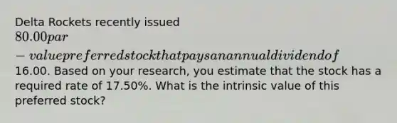 Delta Rockets recently issued 80.00 par-value preferred stock that pays an annual dividend of16.00. Based on your research, you estimate that the stock has a required rate of 17.50%. What is the intrinsic value of this preferred stock?