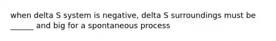 when delta S system is negative, delta S surroundings must be ______ and big for a spontaneous process