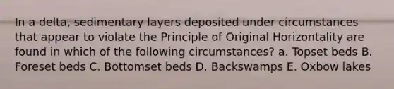 In a delta, sedimentary layers deposited under circumstances that appear to violate the Principle of Original Horizontality are found in which of the following circumstances? a. Topset beds B. Foreset beds C. Bottomset beds D. Backswamps E. Oxbow lakes