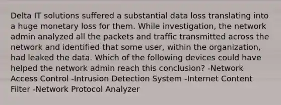 Delta IT solutions suffered a substantial data loss translating into a huge monetary loss for them. While investigation, the network admin analyzed all the packets and traffic transmitted across the network and identified that some user, within the organization, had leaked the data. Which of the following devices could have helped the network admin reach this conclusion? -Network Access Control -Intrusion Detection System -Internet Content Filter -Network Protocol Analyzer