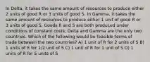 In Delta, it takes the same amount of resources to produce either 2 units of good R or 3 units of good S. In Gamma, it takes the same amount of resources to produce either 1 unit of good R or 3 units of good S. Goods R and S are both produced under conditions of constant costs; Delta and Gamma are the only two countries. Which of the following would be feasible terms of trade between the two countries? A) 1 unit of R for 2 units of S B) 1 units of R for 1/2 unit of S C) 1 unit of R for 1 unit of S D) 1 units of R for 5 units of S