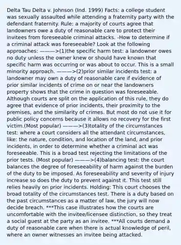 Delta Tau Delta v. Johnson (Ind. 1999) Facts: a college student was sexually assaulted while attending a fraternity party with the defendant fraternity. Rule: a majority of courts agree that landowners owe a duty of reasonable care to protect their invitees from foreseeable criminal attacks. -How to determine if a criminal attack was foreseeable? Look at the following approaches: ———>(1)the specific harm test: a landowner owes no duty unless the owner knew or should have known that specific harm was occurring or was about to occur. This is a small minority approach. ———>(2)prior similar incidents test: a landowner may own a duty of reasonable care if evidence of prior similar incidents of crime on or near the landowners property shows that the crime in question was foreseeable. Although courts are split on the application of this rule, they do agree that evidence of prior incidents, their proximity to the premises, and the similarity of crimes. But most do not use it for public policy concerns because it allows no recovery for the first victim.(Most popular) ———>(3)totality of the circumstances test: where a court considers all the attendant circumstances, like: the nature, condition, and location of the land, and prior incidents, in order to determine whether a criminal act was foreseeable. This is a broad test rejecting the limitations of the prior tests. (Most popular) ———>(4)balancing test: the court balances the degree of foreseeability of harm against the burden of the duty to be imposed. As foreseeability and severity of injury increase so does the duty to prevent against it. This test still relies heavily on prior incidents. Holding: This court chooses the broad totality of the circumstances test. There is a duty based on the past circumstances as a matter of law, the jury will now decide breach. ***This case illustrates how the courts are uncomfortable with the invitee/licensee distinction, so they treat a social guest at the party as an invitee. ***All courts demand a duty of reasonable care when there is actual knowledge of peril, where an owner witnesses an invitee being attacked.