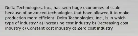 Delta Technologies, Inc., has seen huge economies of scale because of advanced technologies that have allowed it to make production more efficient. Delta Technologies, Inc., is in which type of industry? a) Increasing cost industry b) Decreasing cost industry c) Constant cost industry d) Zero cost industry