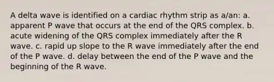 A delta wave is identified on a cardiac rhythm strip as a/an: a. apparent P wave that occurs at the end of the QRS complex. b. acute widening of the QRS complex immediately after the R wave. c. rapid up slope to the R wave immediately after the end of the P wave. d. delay between the end of the P wave and the beginning of the R wave.