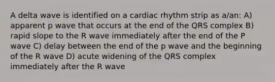 A delta wave is identified on a cardiac rhythm strip as a/an: A) apparent p wave that occurs at the end of the QRS complex B) rapid slope to the R wave immediately after the end of the P wave C) delay between the end of the p wave and the beginning of the R wave D) acute widening of the QRS complex immediately after the R wave