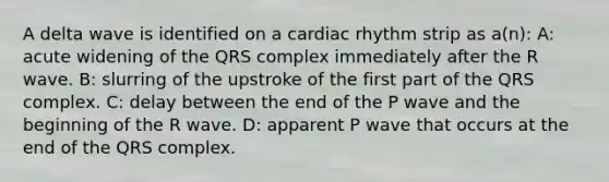 A delta wave is identified on a cardiac rhythm strip as a(n): A: acute widening of the QRS complex immediately after the R wave. B: slurring of the upstroke of the first part of the QRS complex. C: delay between the end of the P wave and the beginning of the R wave. D: apparent P wave that occurs at the end of the QRS complex.