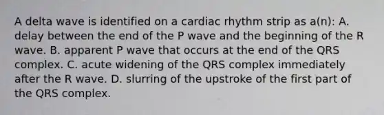 A delta wave is identified on a cardiac rhythm strip as a(n): A. delay between the end of the P wave and the beginning of the R wave. B. apparent P wave that occurs at the end of the QRS complex. C. acute widening of the QRS complex immediately after the R wave. D. slurring of the upstroke of the first part of the QRS complex.