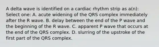 A delta wave is identified on a cardiac rhythm strip as a(n): Select one: A. acute widening of the QRS complex immediately after the R wave. B. delay between the end of the P wave and the beginning of the R wave. C. apparent P wave that occurs at the end of the QRS complex. D. slurring of the upstroke of the first part of the QRS complex.