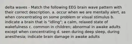 delta waves - Match the following EEG brain wave pattern with their correct description. a. occur when we are mentally alert, as when concentrating on some problem or visual stimulus b. indicate a brain that is "idling"; a calm, relaxed state of wakefulness c. common in children; abnormal in awake adults except when concentrating d. seen during deep sleep, during anesthesia; indicate brain damage in awake adults