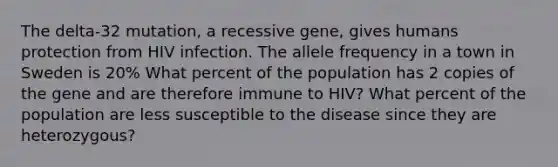 The delta-32 mutation, a recessive gene, gives humans protection from HIV infection. The allele frequency in a town in Sweden is 20% What percent of the population has 2 copies of the gene and are therefore immune to HIV? What percent of the population are less susceptible to the disease since they are heterozygous?