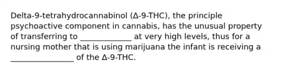 Delta-9-tetrahydrocannabinol (∆-9-THC), the principle psychoactive component in cannabis, has the unusual property of transferring to _____________ at very high levels, thus for a nursing mother that is using marijuana the infant is receiving a ________________ of the ∆-9-THC.