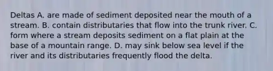 Deltas A. are made of sediment deposited near the mouth of a stream. B. contain distributaries that flow into the trunk river. C. form where a stream deposits sediment on a flat plain at the base of a mountain range. D. may sink below sea level if the river and its distributaries frequently flood the delta.