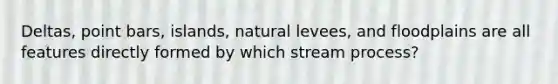 Deltas, point bars, islands, natural levees, and floodplains are all features directly formed by which stream process?