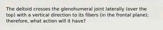 The deltoid crosses the glenohumeral joint laterally (over the top) with a vertical direction to its fibers (in the frontal plane); therefore, what action will it have?