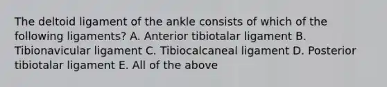 The deltoid ligament of the ankle consists of which of the following ligaments? A. Anterior tibiotalar ligament B. Tibionavicular ligament C. Tibiocalcaneal ligament D. Posterior tibiotalar ligament E. All of the above