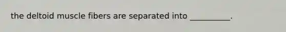 the deltoid muscle fibers are separated into __________.