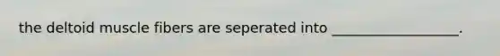 the deltoid muscle fibers are seperated into __________________.