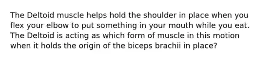 The Deltoid muscle helps hold the shoulder in place when you flex your elbow to put something in your mouth while you eat. The Deltoid is acting as which form of muscle in this motion when it holds the origin of the biceps brachii in place?